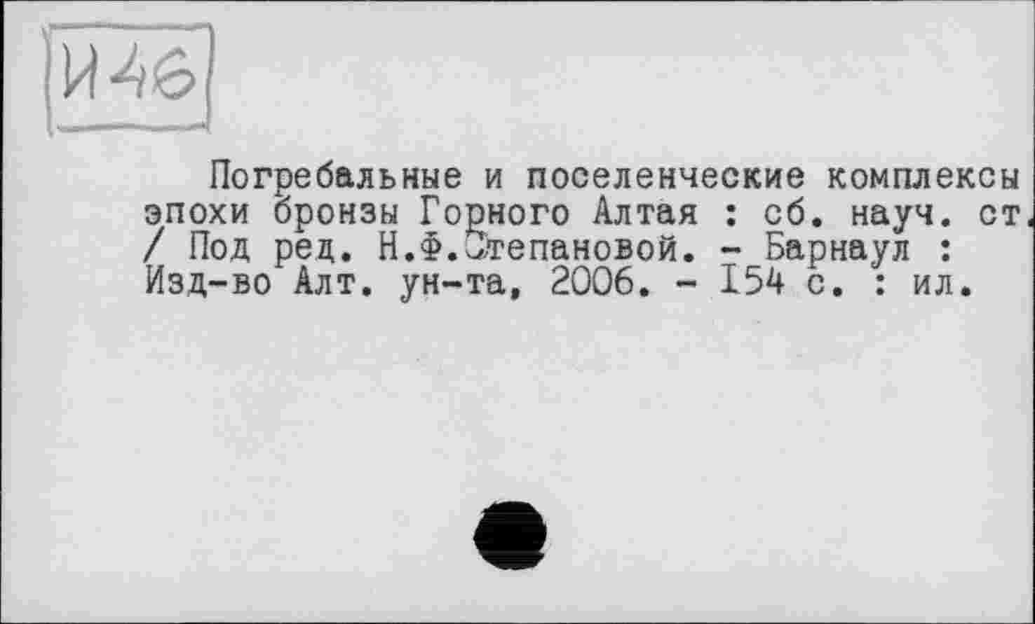 ﻿И-46
Погребальные и поселенческие комплексы эпохи бронзы Горного Алтая : сб. науч, ст / Под рец. Н.Ф.Степановой. - Барнаул : Изд-во Алт. ун-та, 2006. - 154 с. : ил.